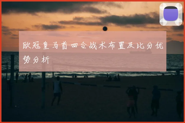 欧冠皇马首回合战术布置及比分优势分析