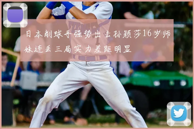 日本削球手强势出击孙颖莎16岁师妹连丢三局实力差距明显