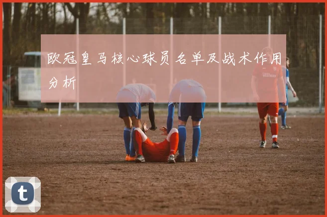 欧冠皇马核心球员名单及战术作用分析