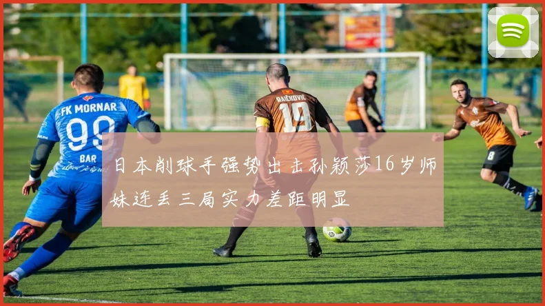 日本削球手强势出击孙颖莎16岁师妹连丢三局实力差距明显